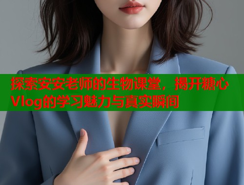 探索安安老师的生物课堂，揭开糖心Vlog的学习魅力与真实瞬间