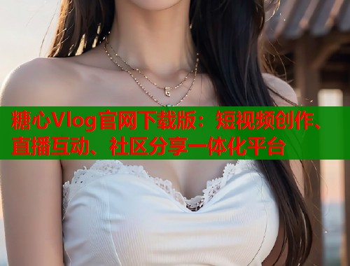 糖心Vlog官网下载版：短视频创作、直播互动、社区分享一体化平台