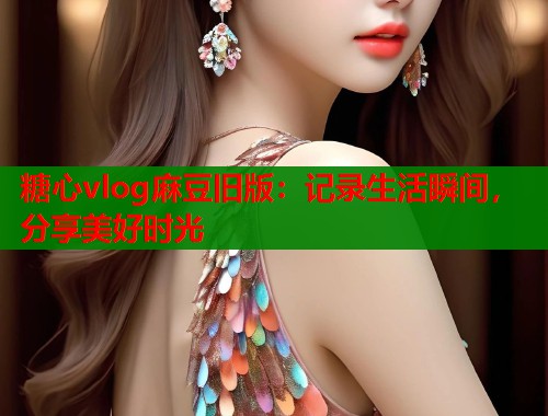 糖心vlog麻豆旧版：记录生活瞬间，分享美好时光