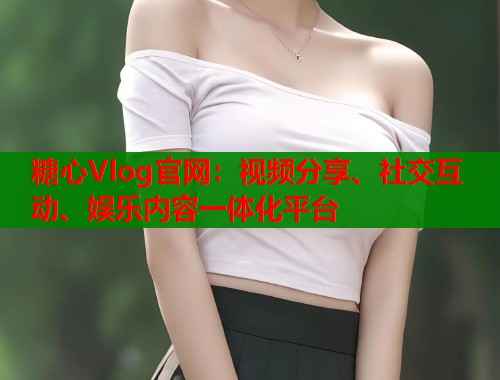 糖心Vlog官网：视频分享、社交互动、娱乐内容一体化平台