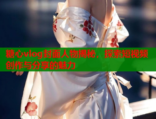 糖心vlog封面人物揭秘，探索短视频创作与分享的魅力