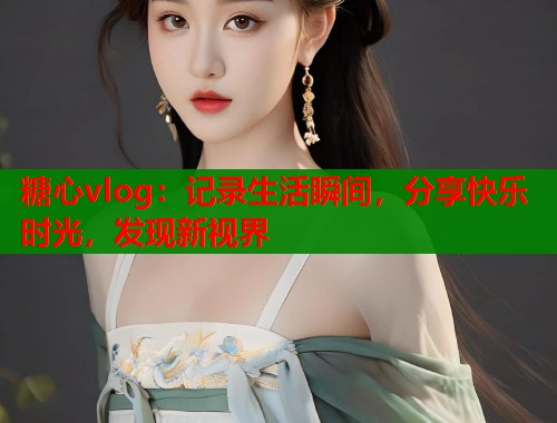 糖心vlog：记录生活瞬间，分享快乐时光，发现新视界