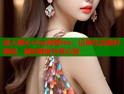 成人糖心vlog视频ios：记录生活美好瞬间，随时随地分享心情