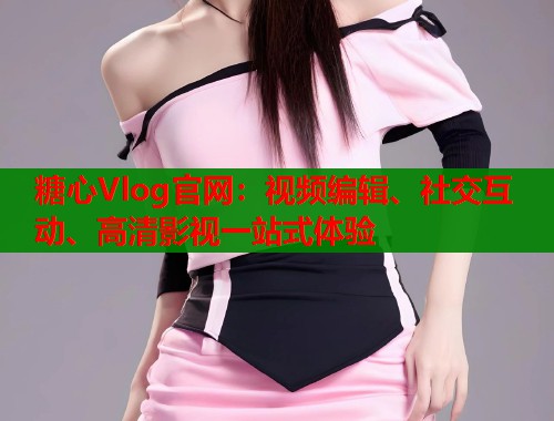 糖心Vlog官网：视频编辑、社交互动、高清影视一站式体验