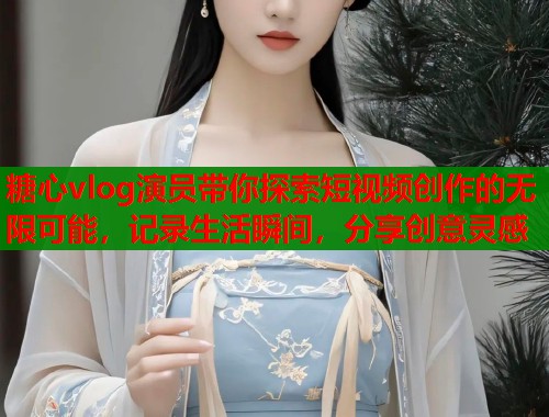 糖心vlog演员带你探索短视频创作的无限可能，记录生活瞬间，分享创意灵感