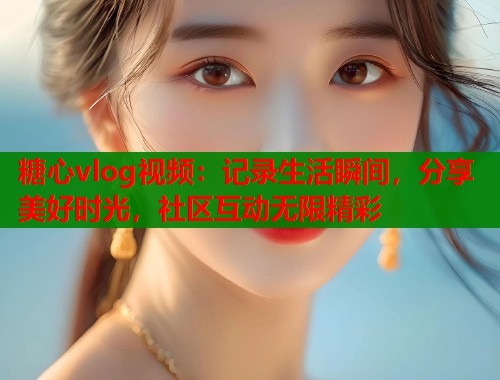 糖心vlog视频：记录生活瞬间，分享美好时光，社区互动无限精彩