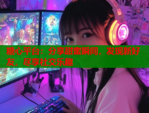 糖心平台：分享甜蜜瞬间，发现新好友，尽享社交乐趣