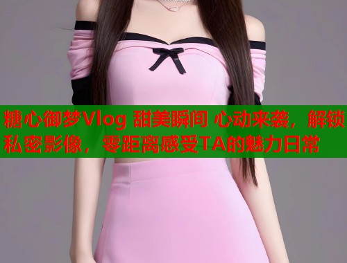糖心御梦Vlog 甜美瞬间 心动来袭，解锁私密影像，零距离感受TA的魅力日常