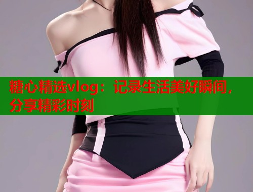 糖心精选vlog：记录生活美好瞬间，分享精彩时刻