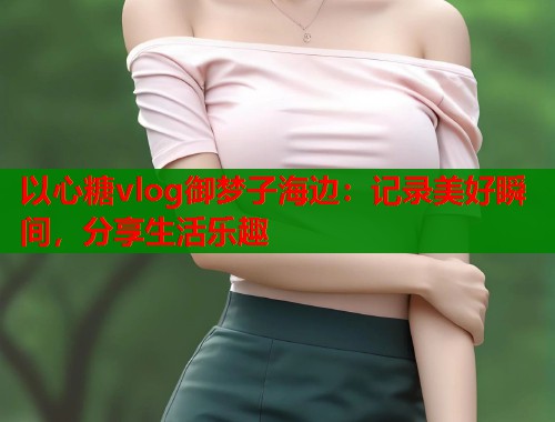 以心糖vlog御梦子海边：记录美好瞬间，分享生活乐趣
