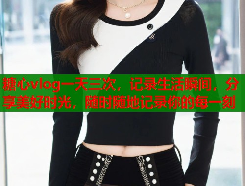 糖心vlog一天三次，记录生活瞬间，分享美好时光，随时随地记录你的每一刻