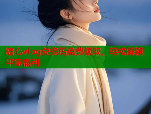 糖心vlog兑换码免费领取，轻松解锁平家福利