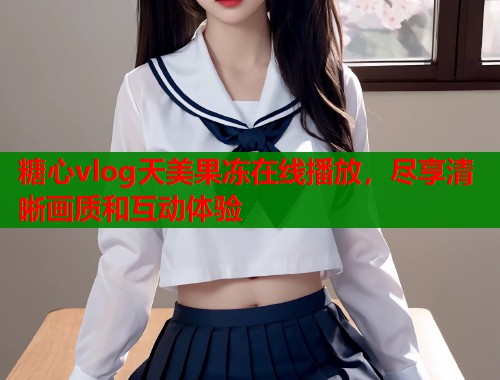 糖心vlog天美果冻在线播放，尽享清晰画质和互动体验
