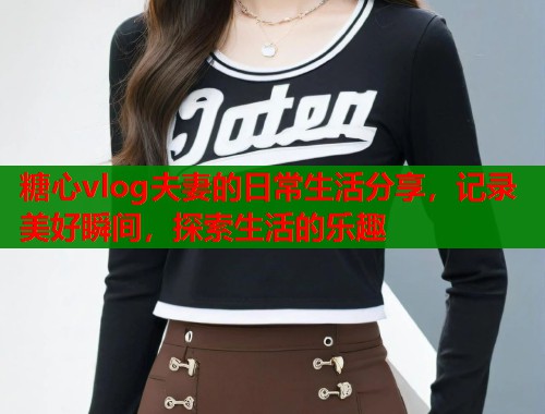 糖心vlog夫妻的日常生活分享，记录美好瞬间，探索生活的乐趣