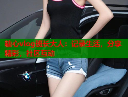 糖心vlog班长大人：记录生活，分享精彩，社区互动
