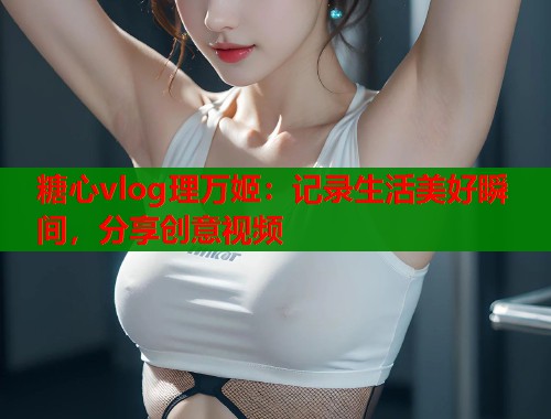糖心vlog理万姬：记录生活美好瞬间，分享创意视频