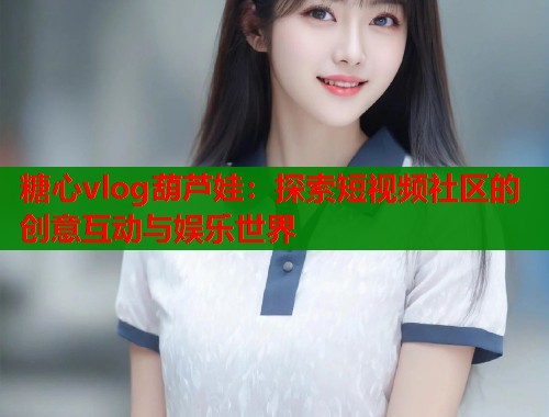 糖心vlog葫芦娃：探索短视频社区的创意互动与娱乐世界