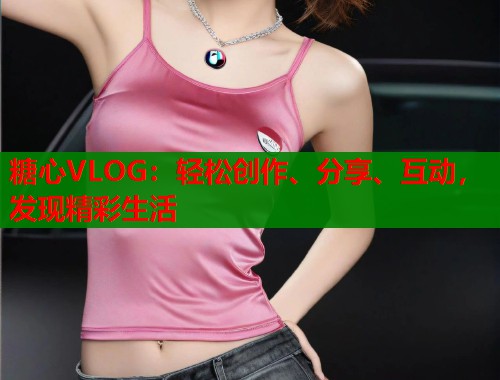 糖心VLOG：轻松创作、分享、互动，发现精彩生活