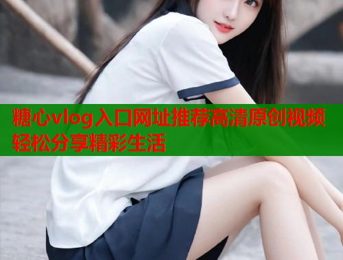 糖心vlog入口网址推荐高清原创视频轻松分享精彩生活