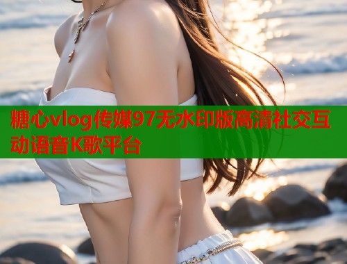 糖心vlog传媒97无水印版高清社交互动语音K歌平台