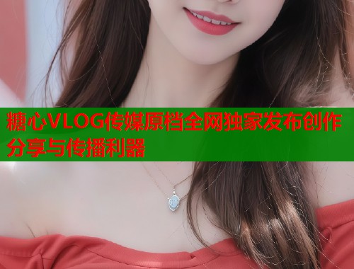 糖心VLOG传媒原档全网独家发布创作分享与传播利器