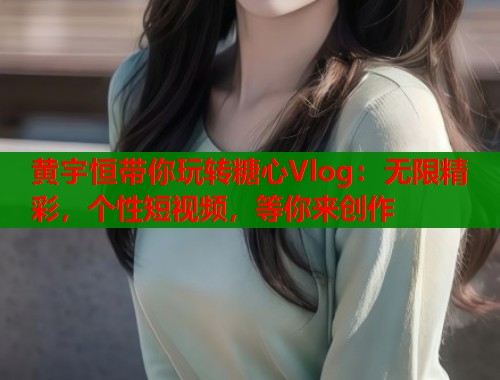 黄宇恒带你玩转糖心Vlog：无限精彩，个性短视频，等你来创作