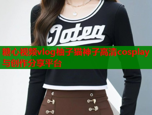 糖心视频vlog柚子猫神子高清cosplay与创作分享平台