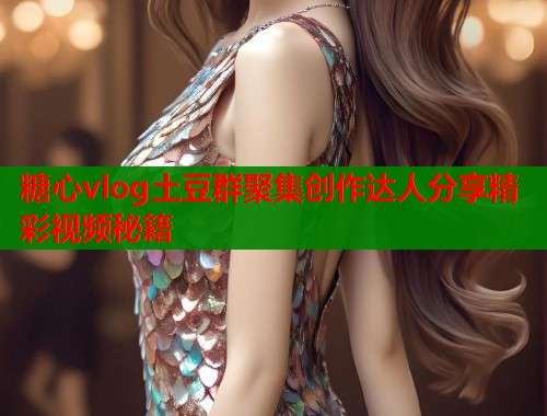 糖心vlog土豆群聚集创作达人分享精彩视频秘籍