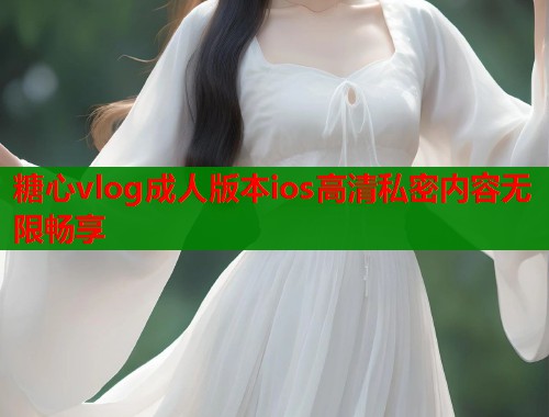糖心vlog成人版本ios高清私密内容无限畅享