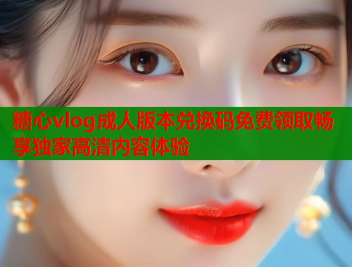 糖心vlog成人版本兑换码免费领取畅享独家高清内容体验