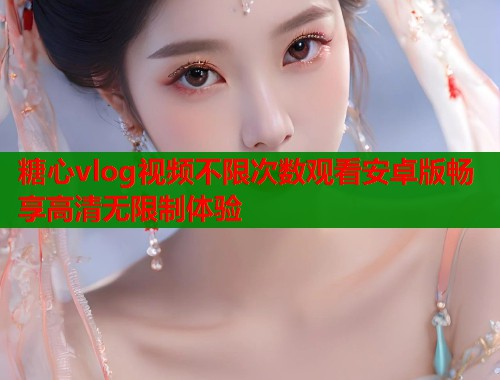 糖心vlog视频不限次数观看安卓版畅享高清无限制体验