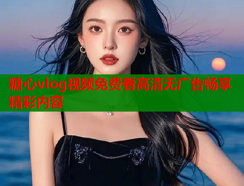 糖心vlog视频免费看高清无广告畅享精彩内容