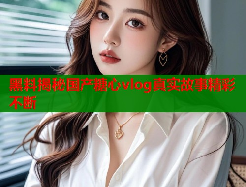 黑料揭秘国产糖心vlog真实故事精彩不断 黑料揭秘国产糖心vlog真实故事精彩不断