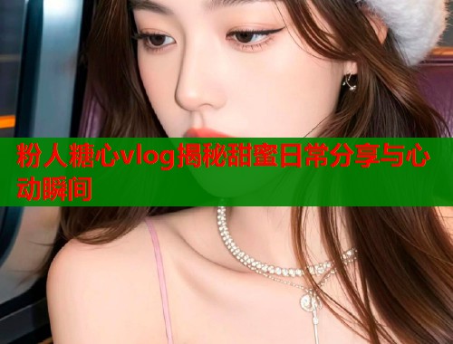 粉人糖心vlog揭秘甜蜜日常分享与心动瞬间