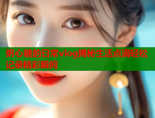 粥心糖的日常vlog揭秘生活点滴轻松记录精彩瞬间