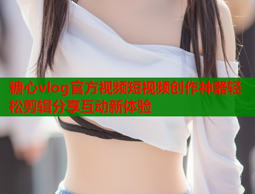 糖心vlog官方视频短视频创作神器轻松剪辑分享互动新体验