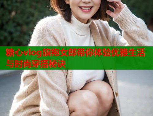 糖心vlog旗袍女郎带你体验优雅生活与时尚穿搭秘诀