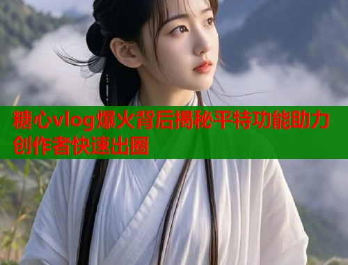 糖心vlog爆火背后揭秘平特功能助力创作者快速出圈