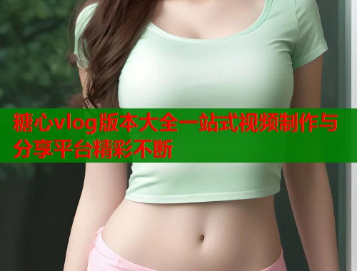 糖心vlog版本大全一站式视频制作与分享平台精彩不断