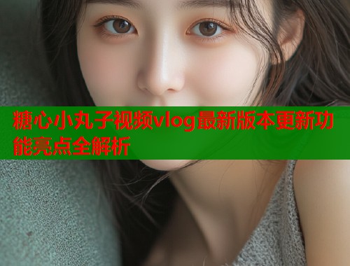 糖心小丸子视频vlog最新版本更新功能亮点全解析