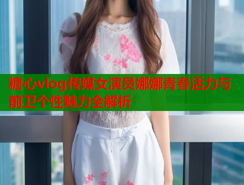糖心vlog传媒女演员娜娜青春活力与前卫个性魅力全解析