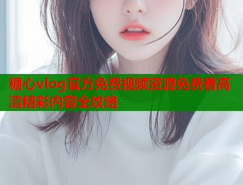 糖心vlog官方免费视频资源免费看高清精彩内容全攻略