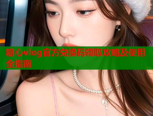 糖心vlog官方兑换码领取攻略及使用全指南