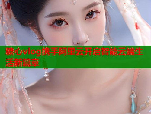 糖心vlog携手阿里云开启智能云端生活新篇章