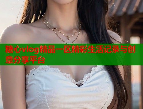 糖心vlog精品一区精彩生活记录与创意分享平台