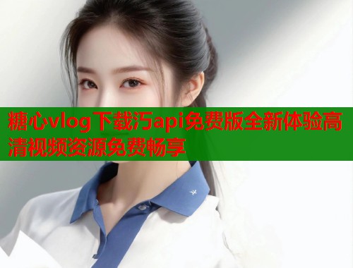 糖心vlog下载汅api免费版全新体验高清视频资源免费畅享