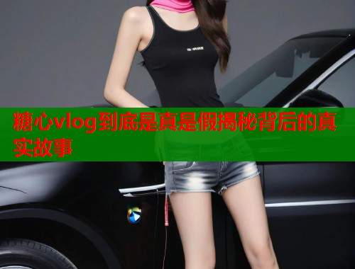 糖心vlog到底是真是假揭秘背后的真实故事