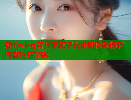 糖心vlog官方下载平台全新体验精彩内容尽在掌握