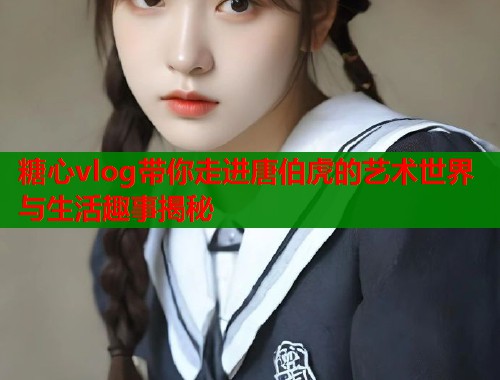 糖心vlog带你走进唐伯虎的艺术世界与生活趣事揭秘