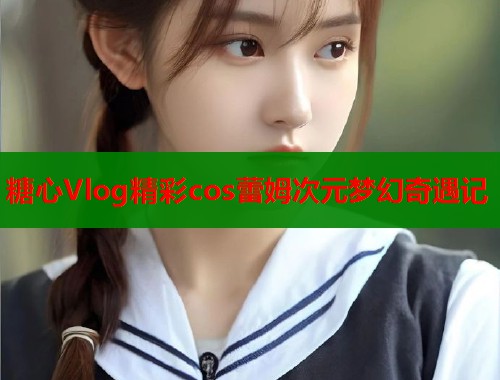 糖心Vlog精彩cos蕾姆次元梦幻奇遇记